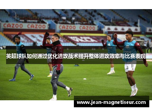 英超球队如何通过优化进攻战术提升整体进攻效率与比赛表现