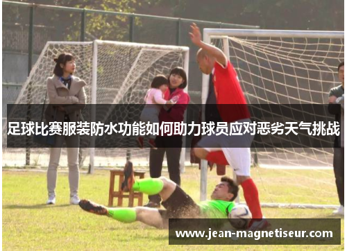 足球比赛服装防水功能如何助力球员应对恶劣天气挑战