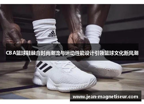 CBA篮球鞋融合时尚潮流与运动性能设计引领篮球文化新风潮